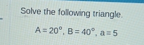 Solve the following triangle.
A=20°, B=40°, a=5