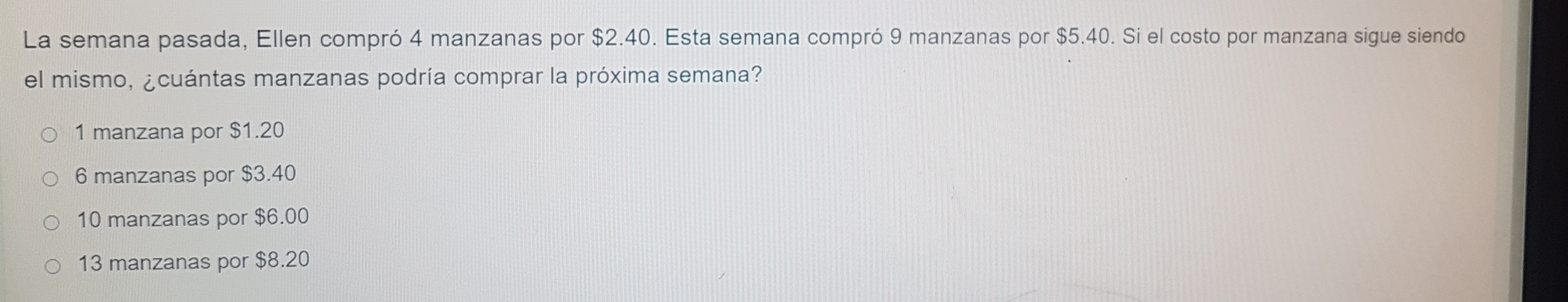La semana pasada, Ellen compró 4 manzanas por $2.40. Esta semana compró 9 manzanas por $5.40. Si el costo por manzana sigue siendo
el mismo, ¿cuántas manzanas podría comprar la próxima semana?
1 manzana por $1.20
6 manzanas por $3.40
10 manzanas por $6.00
13 manzanas por $8.20