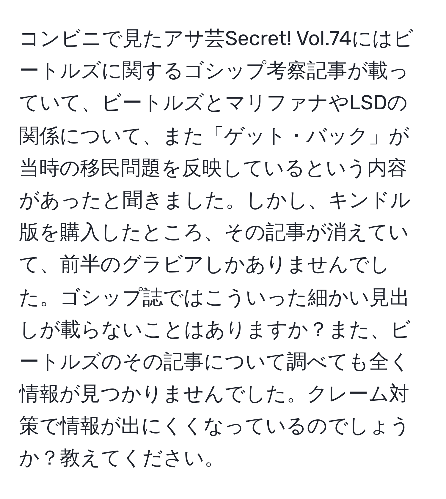 コンビニで見たアサ芸Secret! Vol.74にはビートルズに関するゴシップ考察記事が載っていて、ビートルズとマリファナやLSDの関係について、また「ゲット・バック」が当時の移民問題を反映しているという内容があったと聞きました。しかし、キンドル版を購入したところ、その記事が消えていて、前半のグラビアしかありませんでした。ゴシップ誌ではこういった細かい見出しが載らないことはありますか？また、ビートルズのその記事について調べても全く情報が見つかりませんでした。クレーム対策で情報が出にくくなっているのでしょうか？教えてください。