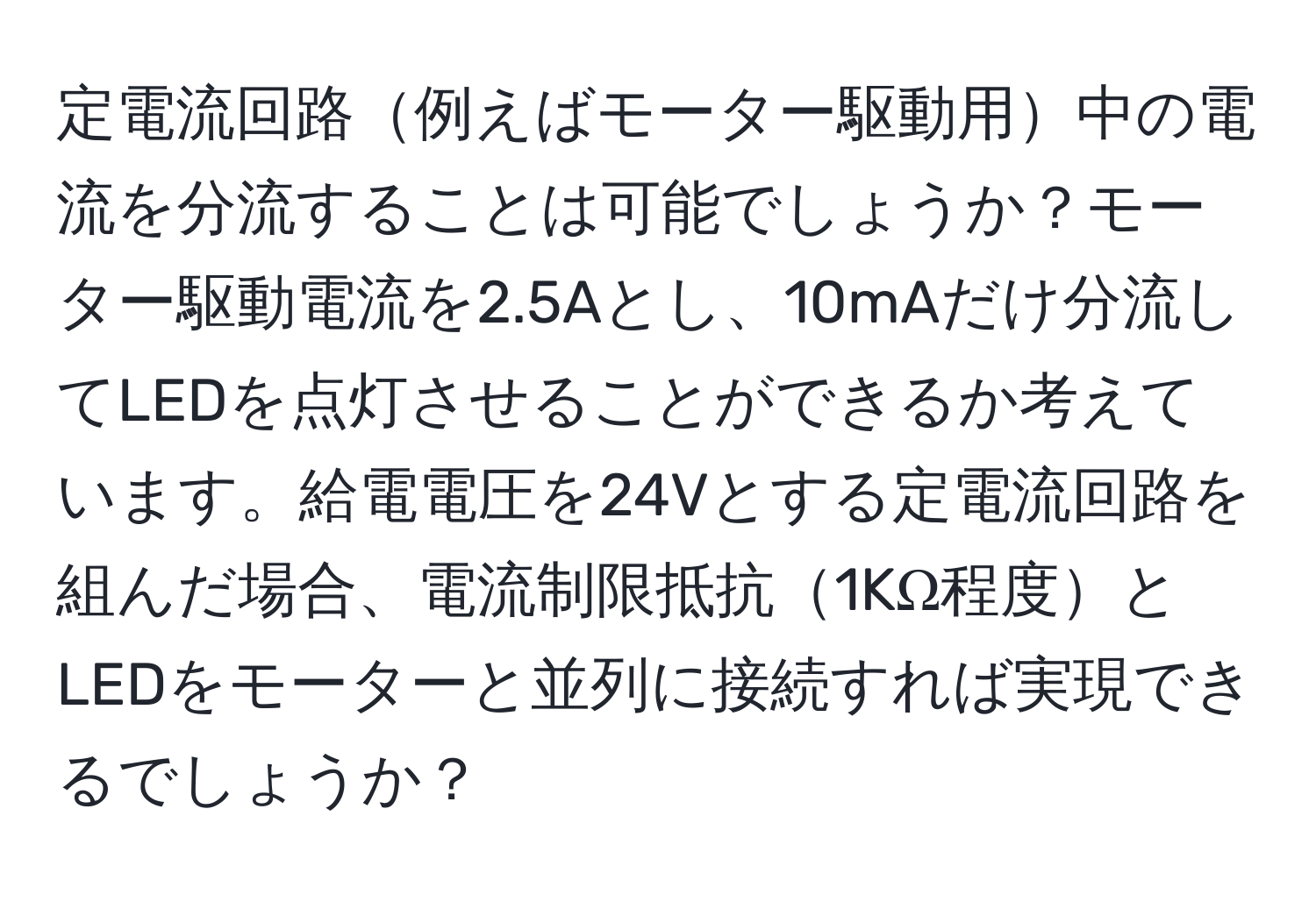 定電流回路例えばモーター駆動用中の電流を分流することは可能でしょうか？モーター駆動電流を2.5Aとし、10mAだけ分流してLEDを点灯させることができるか考えています。給電電圧を24Vとする定電流回路を組んだ場合、電流制限抵抗1KΩ程度とLEDをモーターと並列に接続すれば実現できるでしょうか？