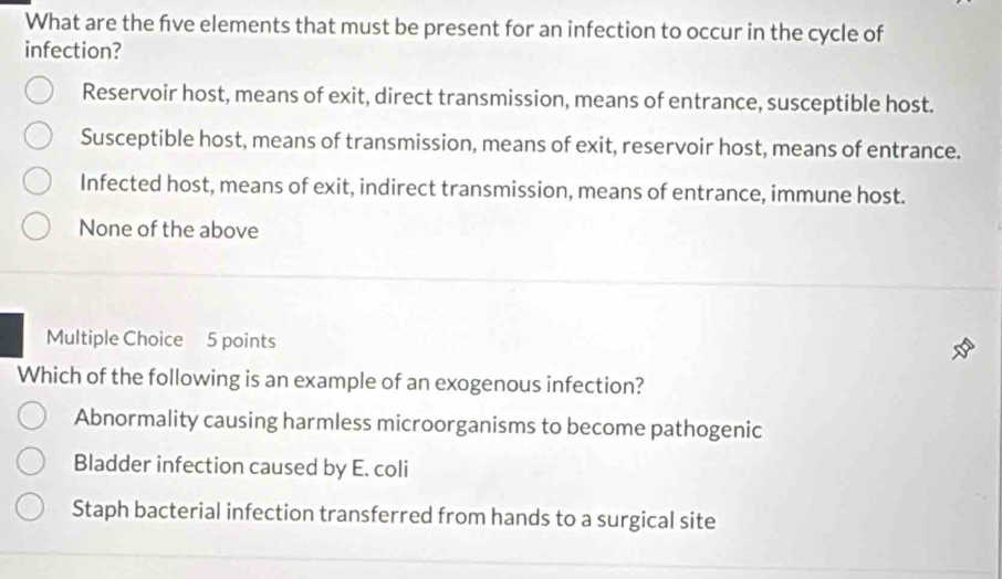 What are the five elements that must be present for an infection to occur in the cycle of
infection?
Reservoir host, means of exit, direct transmission, means of entrance, susceptible host.
Susceptible host, means of transmission, means of exit, reservoir host, means of entrance.
Infected host, means of exit, indirect transmission, means of entrance, immune host.
None of the above
Multiple Choice 5 points
Which of the following is an example of an exogenous infection?
Abnormality causing harmless microorganisms to become pathogenic
Bladder infection caused by E. coli
Staph bacterial infection transferred from hands to a surgical site