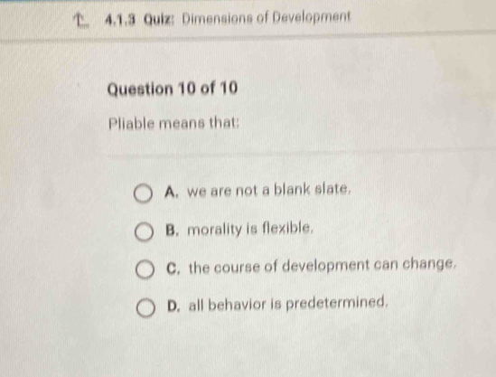 Dimensions of Development
Question 10 of 10
Pliable means that:
A. we are not a blank slate.
B. morality is flexible.
C. the course of development can change.
D. all behavior is predetermined.