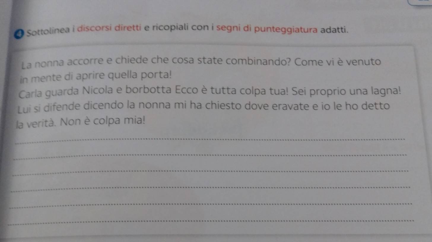 Sottolinea i discorsi diretti e ricopiali con i segni di punteggiatura adatti. 
La nonna accorre e chiede che cosa state combinando? Come vi è venuto 
in mente di aprire quella porta! 
Carla guarda Nicola e borbotta Ecco è tutta colpa tua! Sei proprio una lagna! 
Lui si difende dicendo la nonna mi ha chiesto dove eravate e io le ho detto 
la verità. Non è colpa mia! 
_ 
_ 
_ 
_ 
_ 
_