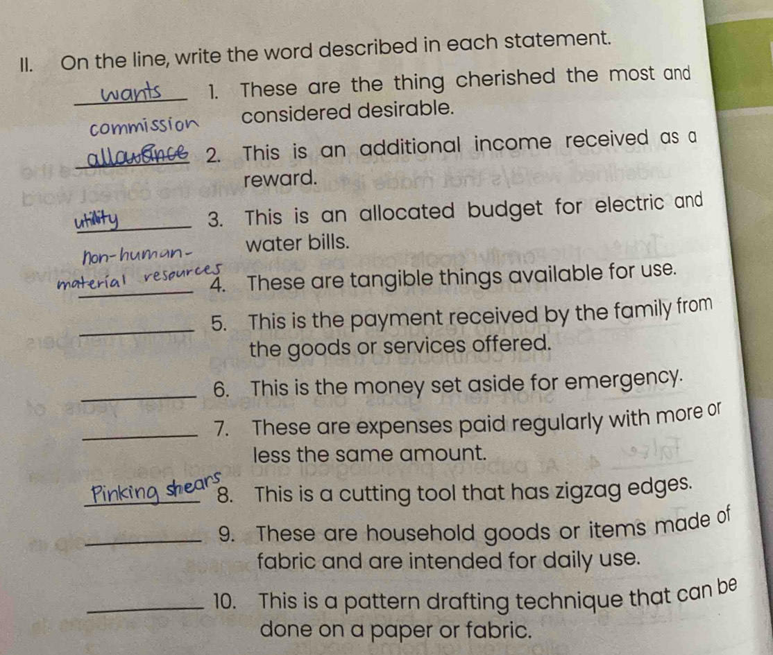 On the line, write the word described in each statement. 
_ 
1. These are the thing cherished the most and 
considered desirable. 
om 
_ 
2. This is an additional income received as a 
reward. 
_ 
3. This is an allocated budget for electric and 
Non- hu water bills. 
i 
_ 
4. These are tangible things available for use. 
_5. This is the payment received by the family from 
the goods or services offered. 
_ 
6. This is the money set aside for emergency. 
_7. These are expenses paid regularly with more or 
less the same amount. 
_8. This is a cutting tool that has zigzag edges. 
_9. These are household goods or items made of 
fabric and are intended for daily use. 
_10. This is a pattern drafting technique that can be 
done on a paper or fabric.