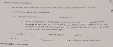 Non Mendeñan Inheritence: 
σ Not all traits are inhented in the menner of the traits that Mendel studied in his peas 
Descriée bekw Mendellan fnheritance: 
One gene on n _chromosome 
If the experiment is looking at two traits, there are A 
_ 
separate autosomes. And no th chromesome -that would he non- genes on two 
mendelian and called Sex Linkagel And not on the Same chromosome - also non- 
mendelian and called Gene Linkage!) 
Only two_ (forms of genes) with ... 
A d_ / r_ relationship between the alleles. 
On-Mendelían Inheritance