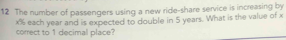 The number of passengers using a new ride-share service is increasing by
x% each year and is expected to double in 5 years. What is the value of x
correct to 1 decimal place?