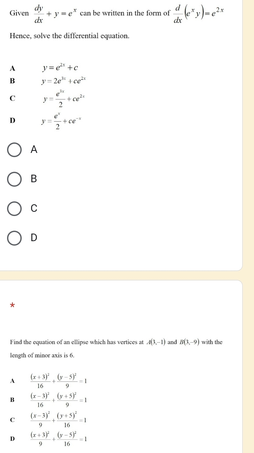 Given  dy/dx +y=e^x can be written in the form of  d/dx (e^xy)=e^(2x)
Hence, solve the differential equation.
A y=e^(2x)+c
B y=2e^(3x)+ce^(2x)
C y= e^(3x)/2 +ce^(2x)
D y= e^x/2 +ce^(-x)
A
B
C
D
*
Find the equation of an ellipse which has vertices at A(3,-1) and B(3,-9) with the
length of minor axis is 6.
A frac (x+3)^216+frac (y-5)^29=1
B frac (x-3)^216+frac (y+5)^29=1
C frac (x-3)^29+frac (y+5)^216=1
D frac (x+3)^29+frac (y-5)^216=1