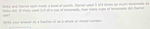 Vicky and Darnel each made a bowl of punch. Darnel used 3 3/4 times as much lemonade as 
Vicky did. If Vicky used 2/3 of a cup of lemonade, how many cups of lemonade did Darnel 
use? 
Write your answer as a fraction or as a whole or mixed number.