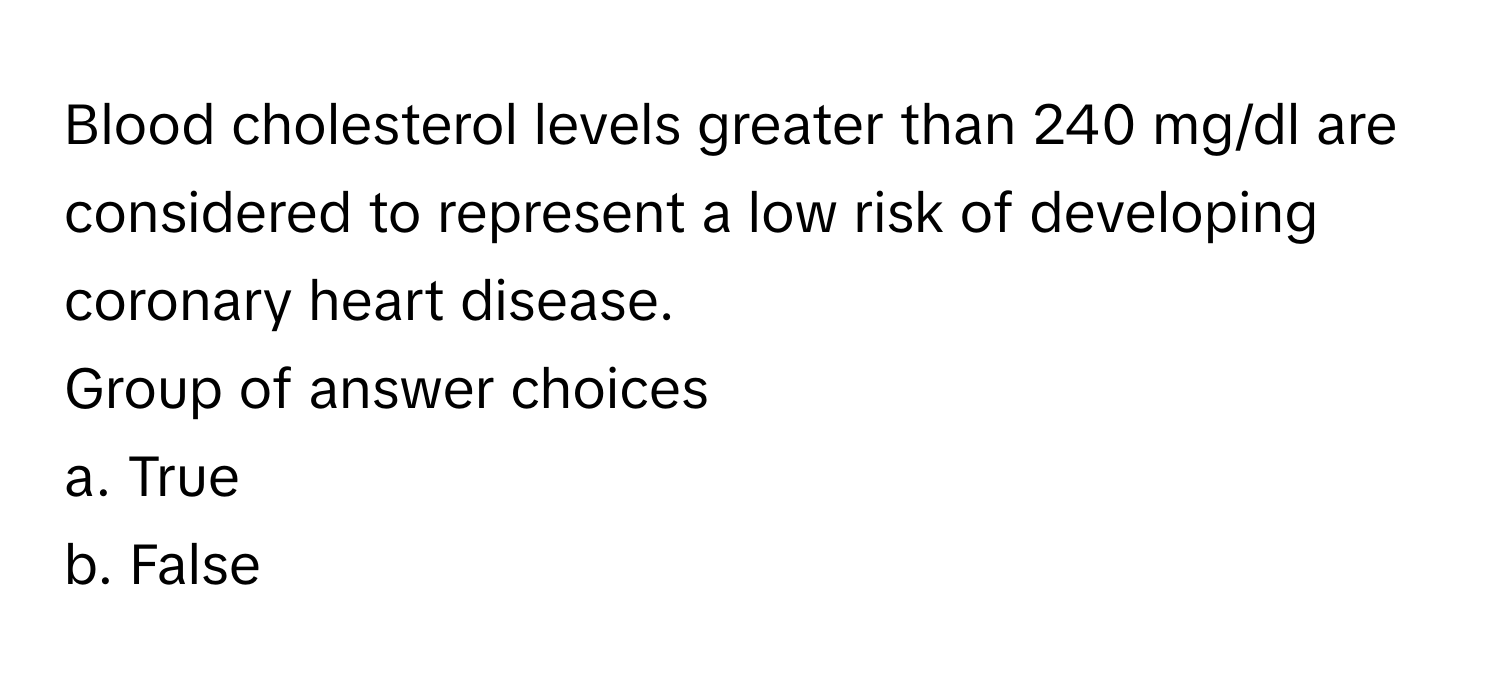 Blood cholesterol levels greater than 240 mg/dl are considered to represent a low risk of developing coronary heart disease. 
Group of answer choices
a. True
b. False