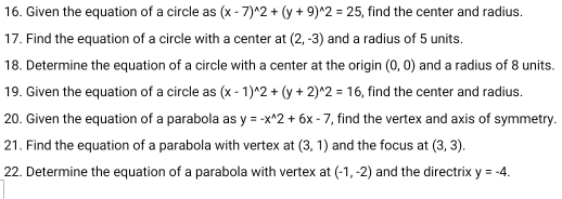 Given the equation of a circle as (x-7)^wedge 2+(y+9)^wedge 2=25 , find the center and radius. 
17. Find the equation of a circle with a center at (2,-3) and a radius of 5 units. 
18. Determine the equation of a circle with a center at the origin (0,0) and a radius of 8 units. 
19. Given the equation of a circle as (x-1)^wedge 2+(y+2)^wedge 2=16 , find the center and radius. 
20. Given the equation of a parabola as y=-x^(wedge)2+6x-7 , find the vertex and axis of symmetry. 
21. Find the equation of a parabola with vertex at (3,1) and the focus at (3,3). 
22. Determine the equation of a parabola with vertex at (-1,-2) and the directrix y=-4.