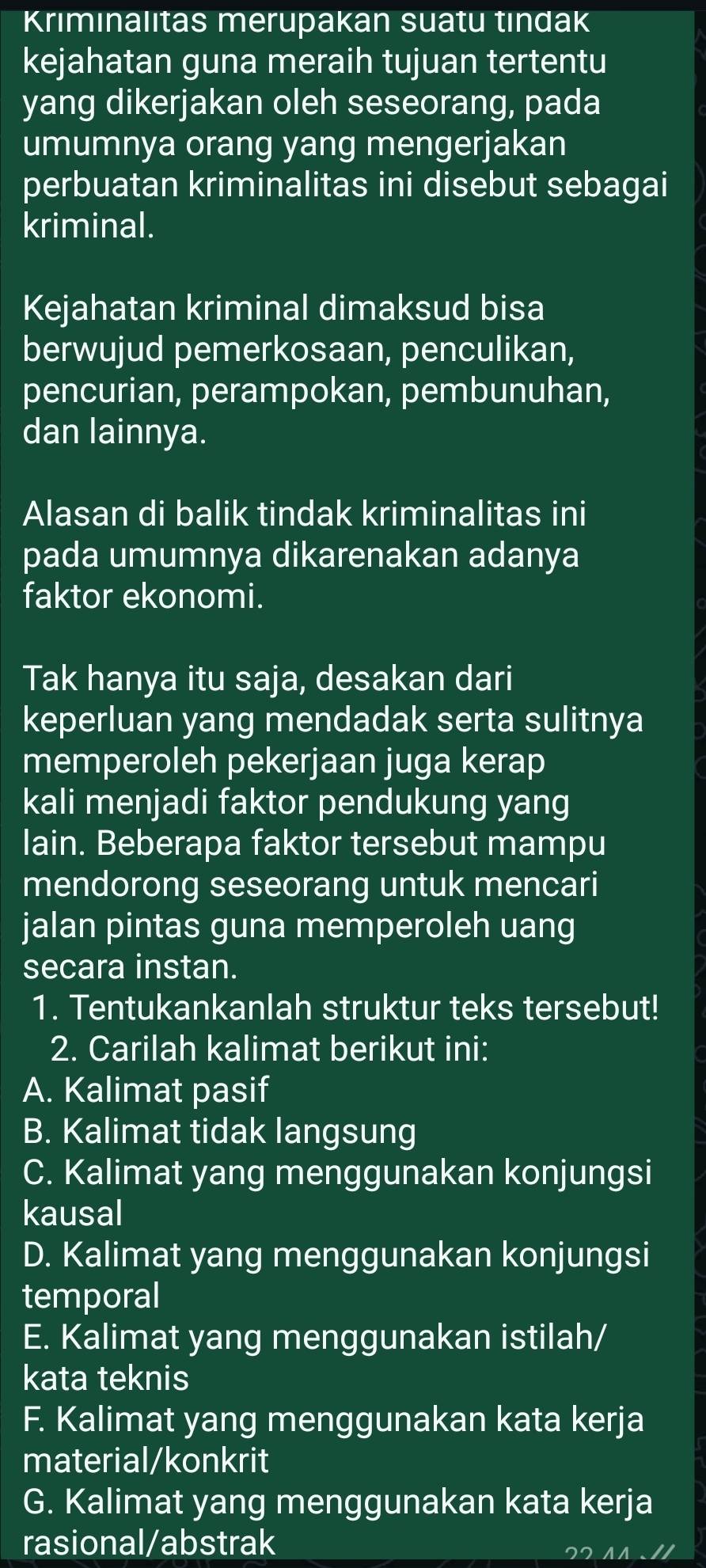 Krımınalıtas merupakan suatu tındak
kejahatan guna meraih tujuan tertentu
yang dikerjakan oleh seseorang, pada
umumnya orang yang mengerjakan
perbuatan kriminalitas ini disebut sebagai
kriminal.
Kejahatan kriminal dimaksud bisa
berwujud pemerkosaan, penculikan,
pencurian, perampokan, pembunuhan,
dan lainnya.
Alasan di balik tindak kriminalitas ini
pada umumnya dikarenakan adanya
faktor ekonomi.
Tak hanya itu saja, desakan dari
keperluan yang mendadak serta sulitnya
memperoleh pekerjaan juga kerap
kali menjadi faktor pendukung yang
lain. Beberapa faktor tersebut mampu
mendorong seseorang untuk mencari
jalan pintas guna memperoleh uang
secara instan.
1. Tentukankanlah struktur teks tersebut!
2. Carilah kalimat berikut ini:
A. Kalimat pasif
B. Kalimat tidak langsung
C. Kalimat yang menggunakan konjungsi
kausal
D. Kalimat yang menggunakan konjungsi
temporal
E. Kalimat yang menggunakan istilah/
kata teknis
F. Kalimat yang menggunakan kata kerja
material/konkrit
G. Kalimat yang menggunakan kata kerja
rasional/abstrak
22 41