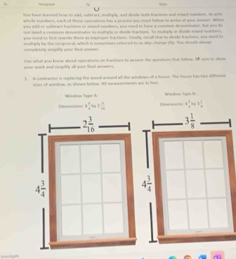 Feragraph
Sye
You hve ledened how to add, subtract, multiply, and divide both bractions and mosed mombers. As woth
whole numbers, each of these operations has a process you must follow to arrim at your asower. Whem
you add or subtract fractions or mixed numbers, you need to have a commen denominater, but you do
not need a cumman denominatios to multiply or divide tractions. In multiply or divide mixed numbers
you need to first rearite them as improper fractions. Finally, recall that to divide fractions, you need to
multiply by the recsprocall, which is sometimes referred to as scp change-flip. You should always
completely simplify your final anwer.
Use what you know about operations on fractions to answer the question that follow. B8 wre to show
your work and simplity all your final avwers.
1. A contractor is replacing the wond around all the windows of a house. The house has two different
sires of windowr, as shown below. All meawrements are in feet
Window Type A: Window Type II:
Dimensiom 4 3/4  bry 2 1/10  Dinue ovla ra 4 1/4  by 3 1/8 
3 1/8 
4 3/4 