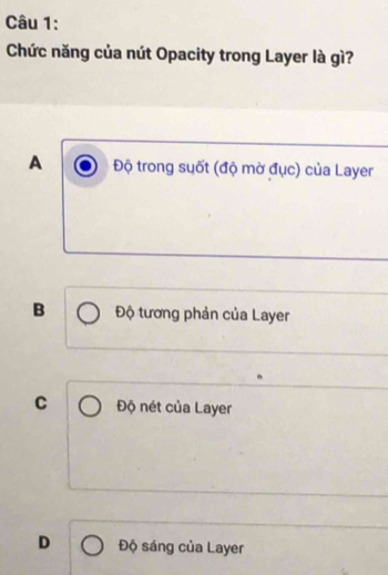 Chức năng của nút Opacity trong Layer là gì?
A Độ trong suốt (độ mờ đục) của Layer
B Độ tương phản của Layer
C Độ nét của Layer
D Độ sáng của Layer