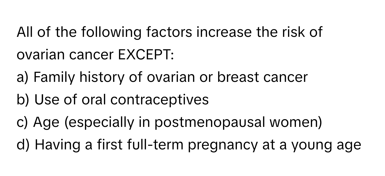 All of the following factors increase the risk of ovarian cancer EXCEPT:

a) Family history of ovarian or breast cancer
b) Use of oral contraceptives
c) Age (especially in postmenopausal women)
d) Having a first full-term pregnancy at a young age