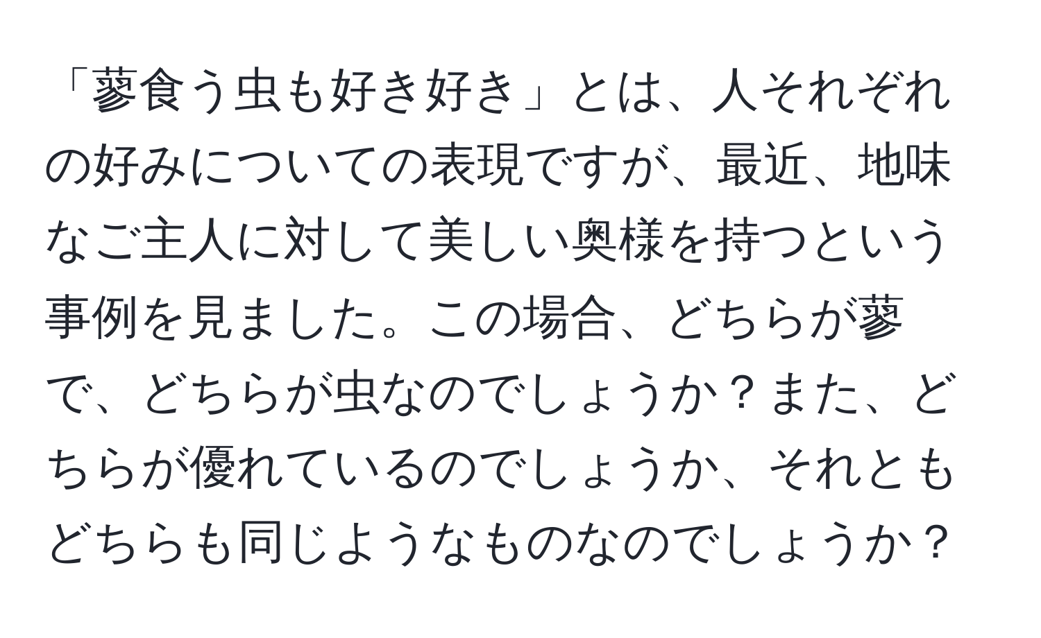 「蓼食う虫も好き好き」とは、人それぞれの好みについての表現ですが、最近、地味なご主人に対して美しい奥様を持つという事例を見ました。この場合、どちらが蓼で、どちらが虫なのでしょうか？また、どちらが優れているのでしょうか、それともどちらも同じようなものなのでしょうか？