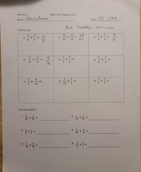 Activity 9 MATH 101L Support Class
Name_ Date:_
Find the product:
_
2.
1.  6/12 *  2/10 =  1/16 *  7/21 = _
4.
3.  8/9 *  1/2 = _  11/20 *  4/14 = _
6.
5.  7/18 *  11/25 = _  3/15 *  3/7 = _