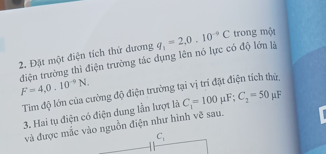 Đặt một điện tích thử dương q_1=2,0.10^(-9)C trong một
điện trường thì điện trường tác dụng lên nó lực có độ lớn là
F=4,0.10^(-9)N.
Tìm độ lớn của cường độ điện trường tại vị trí đặt điện tích thử.
3. Hai tụ điện có điện dung lần lượt là C_1=100mu F;C_2=50mu F
và được mắc vào nguồn điện như hình vẽ sau.
.