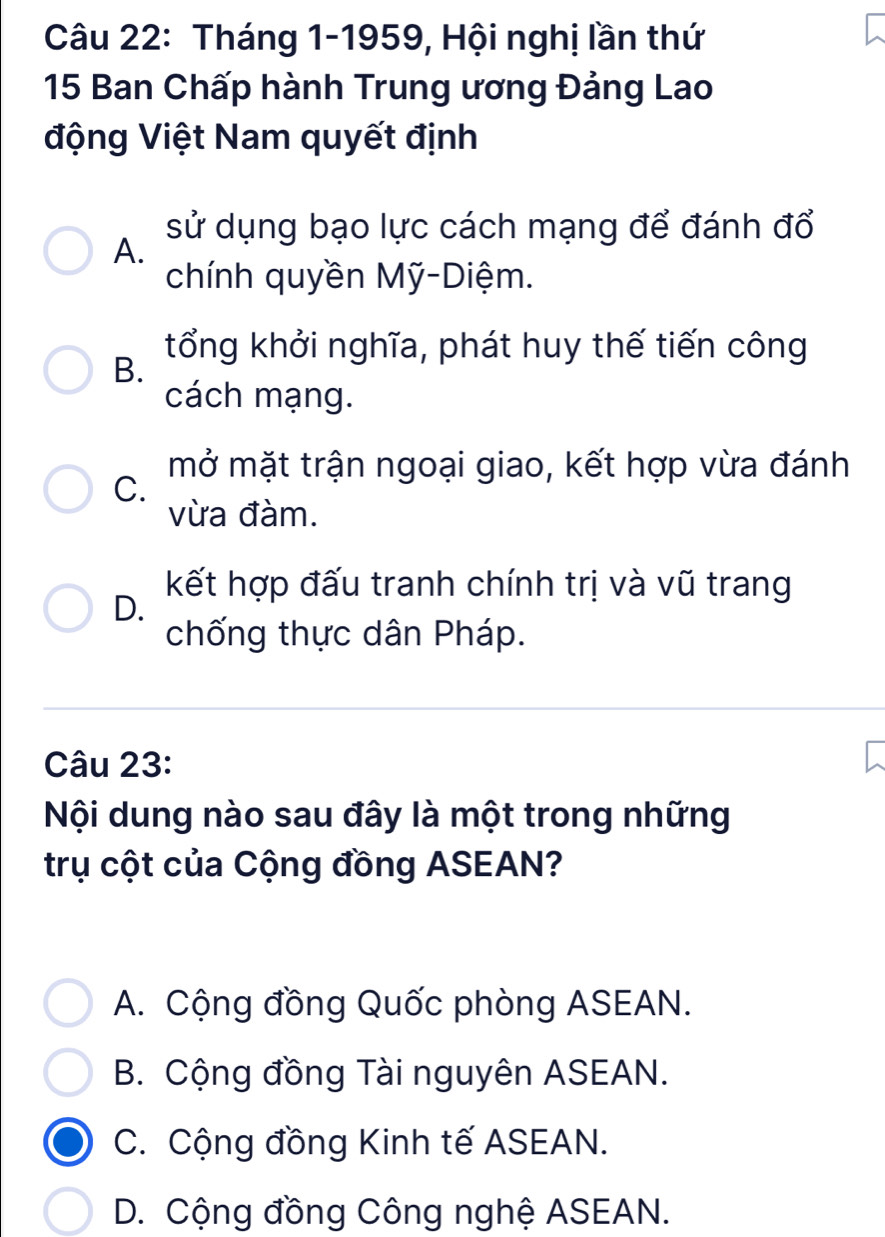 Tháng 1-1959, Hội nghị lần thứ
15 Ban Chấp hành Trung ương Đảng Lao
động Việt Nam quyết định
sử dụng bạo lực cách mạng để đánh đổ
A.
chính quyền Mỹ-Diệm.
B.
tổng khởi nghĩa, phát huy thế tiến công
cách mạng.
mở mặt trận ngoại giao, kết hợp vừa đánh
C.
vừa đàm.
kết hợp đấu tranh chính trị và vũ trang
D.
chống thực dân Pháp.
Câu 23:
Nội dung nào sau đây là một trong những
trụ cột của Cộng đồng ASEAN?
A. Cộng đồng Quốc phòng ASEAN.
B. Cộng đồng Tài nguyên ASEAN.
C. Cộng đồng Kinh tế ASEAN.
D. Cộng đồng Công nghệ ASEAN.