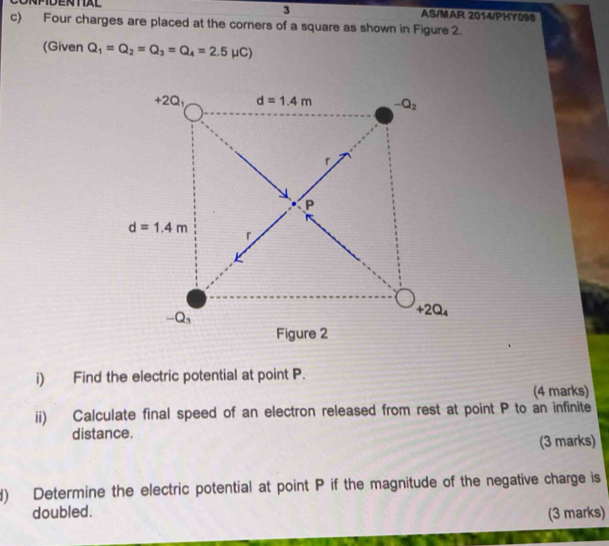 AS/MAR 2014/PHY098 
c) Four charges are placed at the corners of a square as shown in Figure 2. 
(Given Q_1=Q_2=Q_3=Q_4=2.5mu C)
+2Q₁ d=1.4m -Q_2
r
P
d=1.4m
r
-Q_3
+2Q_4
Figure 2 
i) Find the electric potential at point P. 
(4 marks) 
ii) Calculate final speed of an electron released from rest at point P to an infinite 
distance. 
(3 marks) 
d) Determine the electric potential at point P if the magnitude of the negative charge is 
doubled. (3 marks)