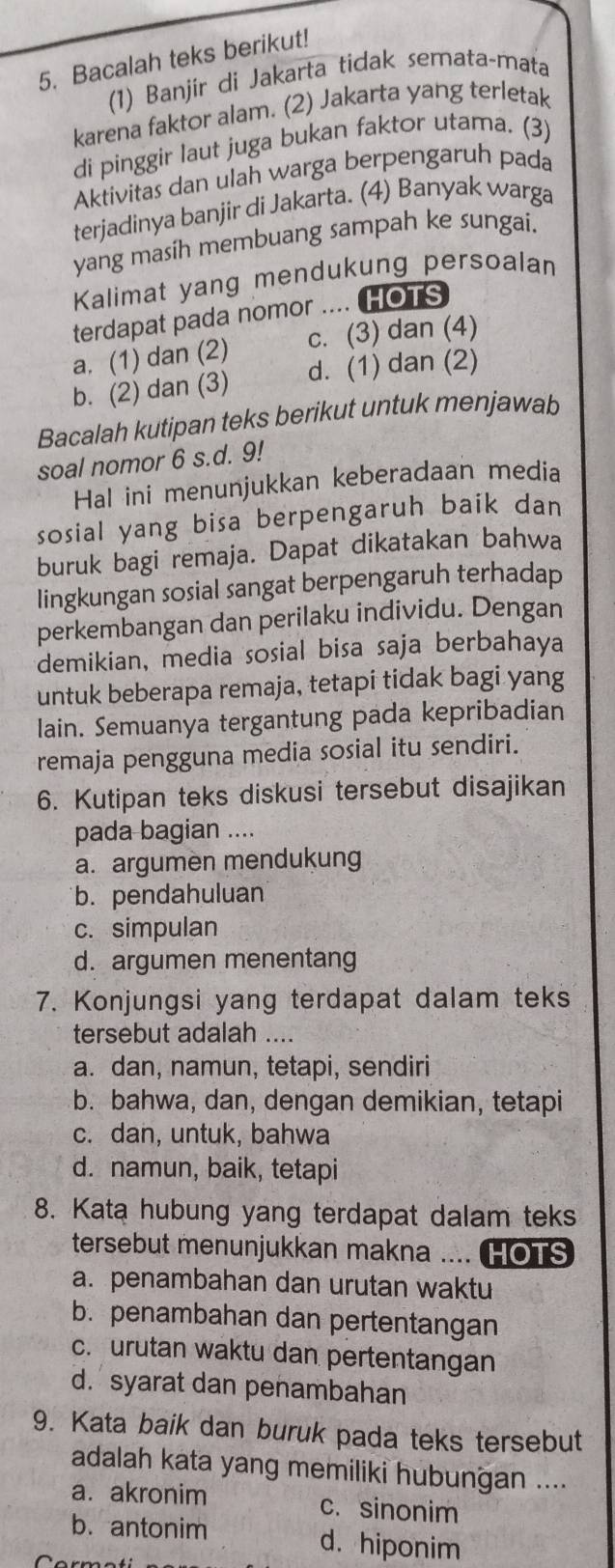 Bacalah teks berikut!
(1) Banjir di Jakarta tidak semata-mata
karena faktor alam. (2) Jakarta yang terletak
di pinggir laut juga bukan faktor utama. (3)
Aktivitas dan ulah warga berpengaruh pada
terjadinya banjir di Jakarta. (4) Banyak warga
yang masíh membuang sampah ke sungai.
Kalimat yang mendukung persoalan
terdapat pada nomor .... HOTS
a. (1) dan (2) c. (3) dan (4)
b. (2) dan (3) d. (1) dan (2)
Bacalah kutipan teks berikut untuk menjawab
soal nomor 6 s.d. 9!
Hal ini menunjukkan keberadaan media
sosial yang bisa berpengaruh baik dan
buruk bagi remaja. Dapat dikatakan bahwa
lingkungan sosial sangat berpengaruh terhadap
perkembangan dan perilaku individu. Dengan
demikian, media sosial bisa saja berbahaya
untuk beberapa remaja, tetapi tidak bagi yang
lain. Semuanya tergantung pada kepribadian
remaja pengguna media sosial itu sendiri.
6. Kutipan teks diskusi tersebut disajikan
pada bagian ....
a. argumen mendukung
b. pendahuluan
c. simpulan
d. argumen menentang
7. Konjungsi yang terdapat dalam teks
tersebut adalah ...
a. dan, namun, tetapi, sendiri
b. bahwa, dan, dengan demikian, tetapi
c. dan, untuk, bahwa
d. namun, baik, tetapi
8. Kata hubung yang terdapat dalam teks
tersebut menunjukkan makna .... HOTS
a. penambahan dan urutan waktu
b. penambahan dan pertentangan
c. urutan waktu dan pertentangan
d.syarat dan penambahan
9. Kata baik dan buruk pada teks tersebut
adalah kata yang memiliki hubungan ....
a. akronim c. sinonim
b. antonim d. hiponim