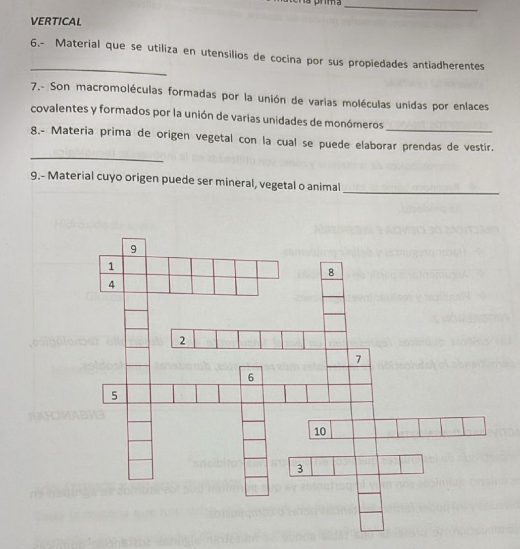 VERTICAL 
_ 
6.- Material que se utiliza en utensilios de cocina por sus propiedades antiadherentes 
7.- Son macromoléculas formadas por la unión de varias moléculas unidas por enlaces 
covalentes y formados por la unión de varias unidades de monómeros_ 
_ 
8.- Materia prima de origen vegetal con la cual se puede elaborar prendas de vestir. 
9.- Material cuyo origen puede ser mineral, vegetal o animal_