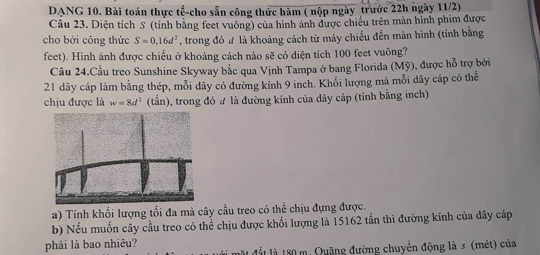 DANG 10. Bài toán thực tế-cho sẵn công thức hàm ( nộp ngày trước 22h ngày 11/2) 
Câu 23. Diện tích S (tính bằng feet vuông) của hình ảnh được chiếu trên màn hình phim được 
cho bởi công thức S=0,16d^2 , trong đó đ là khoảng cách từ máy chiếu đến màn hình (tính bằng 
feet). Hình ảnh được chiếu ở khoảng cách nào sẽ có diện tích 100 feet vuông? 
Câu 24.Cầu treo Sunshine Skyway bắc qua Vịnh Tampa ở bang Florida (Mỹ), được hỗ trợ bởi
21 dây cáp làm bằng thép, mỗi dây có đường kính 9 inch. Khối lượng mà mỗi dây cáp có thể 
chịu được là w=8d^2 (tấn), trong đó đ là đường kính của dây cáp (tính bằng inch) 
a) Tính khối lượng tối đa mà cây cầu treo có thể chịu đựng được. 
b) Nếu muốn cây cầu treo có thể chịu được khối lượng là 15162 tấn thì đường kính của dây cáp 
phải là bao nhiêu? 
đặt đất là 180 m. Quãng đường chuyền động là s (mét) của