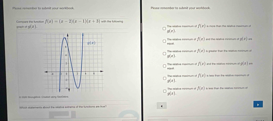 Please remember to submit your workbook. Please remember to submit vour workbook.
Compare the function f(x)=(x-2)(x-1)(x+3) with the following
graph of g(x). The relative maximum of f(x) is more than the relative maximum of
g(x).
The relative minimum of f(x) and the relative minimum of g(x) are
equal.
The relative minimum of f(x) is greater than the relative minimum of
g(x).
and the relative minimum of g(x) are
The relative maximum of f(x)
equal.
The relative maximum of f(x) is less than the relative maximum of
g(x).
The relative minimum of f(x)
is less than the relative minimum of
g(x).
© 2020 StrongMind. Created using GeoGebra.
Which staterents about the relative extrema of the functions are true? D