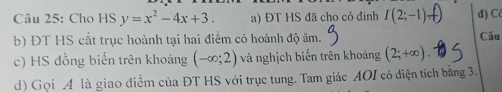 Cho HS y=x^2-4x+3. a) ĐT HS đã cho có đinh I(2;-1)
d) Có
b) ĐT HS cắt trục hoành tại hai điểm có hoành độ âm.
Câu
c) HS đồng biến trên khoảng (-∈fty ;2) và nghịch biến trên khoảng (2;+∈fty ). 
d) Gọi A là giao điểm của ĐT HS với trục tung. Tam giác AOI có diện tích bằng 3.