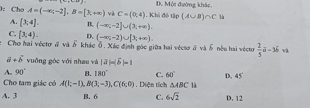 (C,CB).
D. Một đường khác.
: Cho A=(-∈fty ;-2], B=[3;+∈fty ) và C=(0;4). Khi đó that ap(A∪ B)∩ C là
A. [3;4].
B. (-∈fty ;-2]∪ (3;+∈fty ).
C. [3;4).
D. (-∈fty ;-2)∪ [3;+∈fty ). 
Cho hai véctơ vector a và vector b khác Ō. Xác định góc giữa hai véctơ overline a ī và vector b nếu hai véctơ  2/5 vector a-3vector b và
vector a+vector b vuông góc với nhau và |vector a|=|vector b|=1
A. 90° B. 180° C. 60° D. 45°
Cho tam giác có A(1;-1), B(3;-3), C(6;0). Diện tích △ ABC là
A. 3 B. 6 C. 6sqrt(2) D. 12