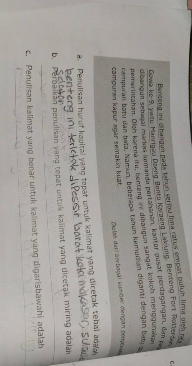 Benteng ini dibangun pada tahun seribu lima ratus empat puluh lima oleh raja 
Gowa ke -9, yaitu Manrigau Daeng Bonto Karaeng Lakiung. Benteng Fort Rotterdam C. 
dibangun sebagai markas komando pertahanan, kantor pusat perdagangan, dan pus 
pemerintahan. Oleh karena itu, benteng ini dibangun sangat kokoh menggunakan 
campuran batu dan bata. Namun, beberapa tahun kemudian diganti dengan batu 
Diolah dari berbagai sumber dengan penyesua 
campuran kapur agar semakin kuat. 
_ 
a. Penulisan huruf kapital yang tepat untuk kalimat yang dicetak tebal adalah 
_ 
b. Perbaikan penulisan yang tepat untuk kalimat yang dicetak miring adalah 
_ 
c. Penulisan kalimat yang benar untuk kalimat yang digarisbawahi adalah