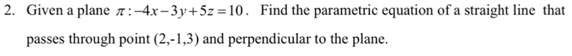 Given a plane π :-4x-3y+5z=10. Find the parametric equation of a straight line that 
passes through point (2,-1,3) and perpendicular to the plane.