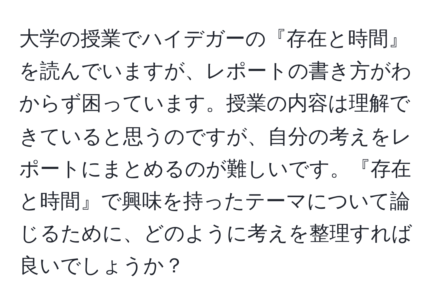 大学の授業でハイデガーの『存在と時間』を読んでいますが、レポートの書き方がわからず困っています。授業の内容は理解できていると思うのですが、自分の考えをレポートにまとめるのが難しいです。『存在と時間』で興味を持ったテーマについて論じるために、どのように考えを整理すれば良いでしょうか？