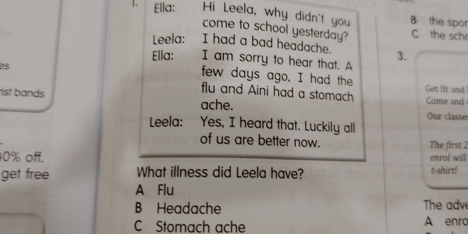 Ella: Hi Leela, why didn't you
B the spor
come to school yesterday?
C the sch
Leela: I had a bad headache.
3.
Ella: I am sorry to hear that. A
es
few days ago, I had the
Get fit and
flu and Aini had a stomach
rist bands Come and
ache.
Our classe:
Leela: Yes, I heard that. Luckily all
of us are better now.
The first 2
40% off. enrol will
get free What illness did Leela have? t-shirt!
A Flu
B Headache
The adve
C Stomach ache
A enro