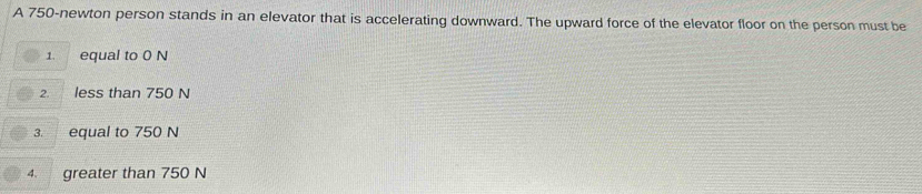 A 750-newton person stands in an elevator that is accelerating downward. The upward force of the elevator floor on the person must be
1. equal to 0 N
2. less than 750 N
3. equal to 750 N
4、 greater than 750 N