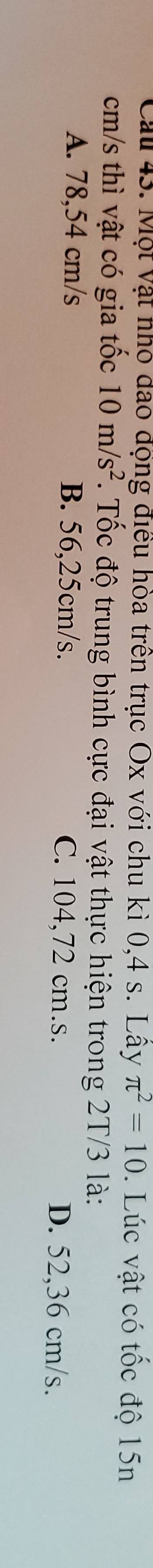 Cau 43. Một vật nhỏ đao động điều hòa trên trục Ox với chu kì 0,4 s. Lây π^2=10. Lúc vật có tốc độ 15n
cm/s thì vật có gia tốc 10m/s^2. Tốc độ trung bình cực đại vật thực hiện trong 2T/3 là:
A. 78,54 cm/s B. 56,25cm/s. C. 104,72 cm.s.
D. 52,36 cm/s.