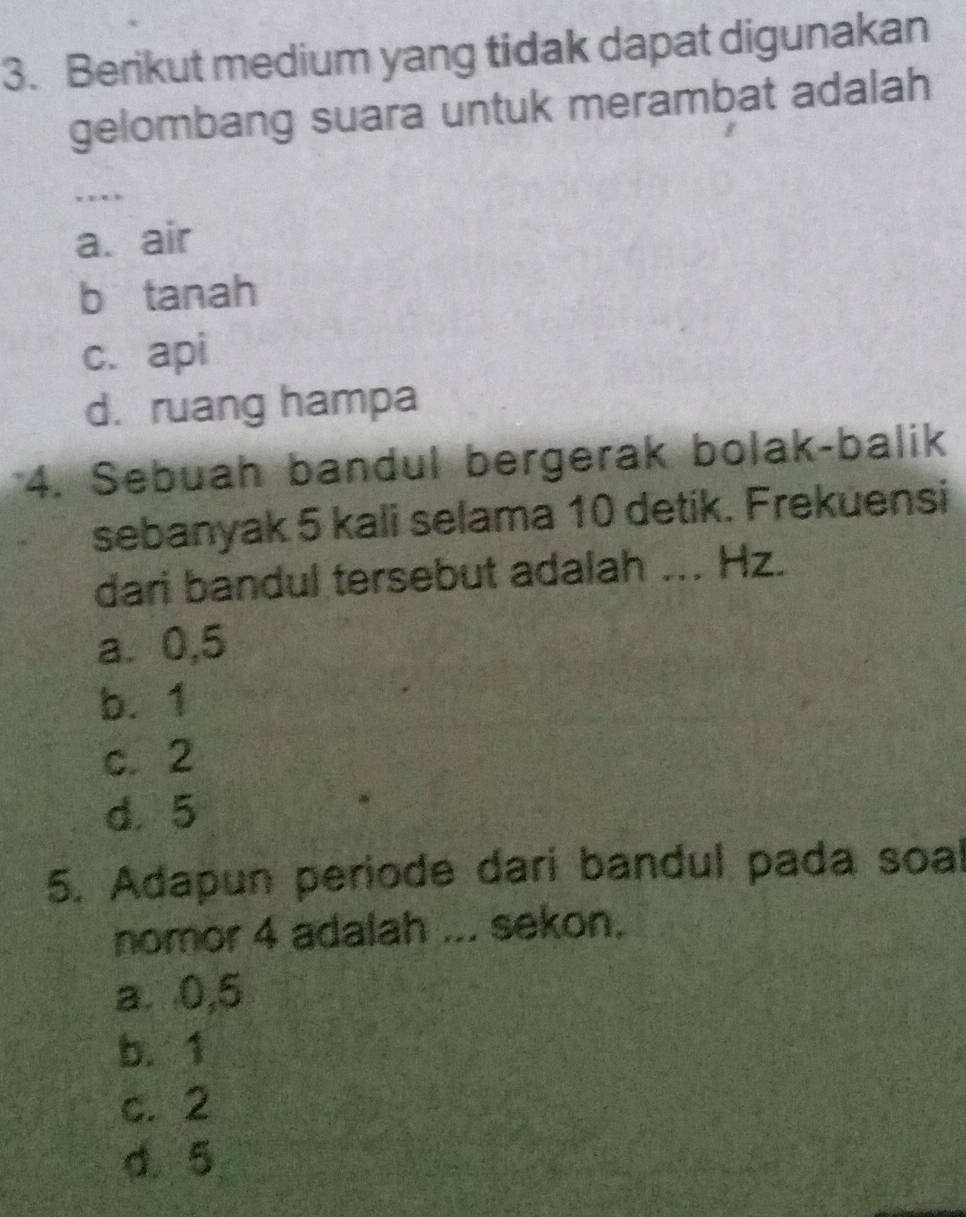 Berikut medium yang tidak dapat digunakan
gelombang suara untuk merambat adalah
……
a. air
b tanah
c. api
d. ruang hampa
*4. Sebuah bandul bergerak bolak-balik
sebanyak 5 kali selama 10 detik. Frekuensi
dari bandul tersebut adalah ... Hz.
a. 0,5
b. 1
c. 2
d. 5
5. Adapun periode dari bandul pada soal
nomor 4 adalah ... sekon.
a. 0,5
b. 1
c. 2
d. 5