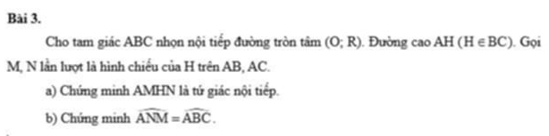 Cho tam giác ABC nhọn nội tiếp đường tròn tâm (O;R) Đường cao AH(H∈ BC). Gọi
M, N lần lượt là hình chiếu của H trên AB, AC. 
a) Chứng minh AMHN là tứ giác nội tiếp. 
b) Chứng minh widehat ANM=widehat ABC.