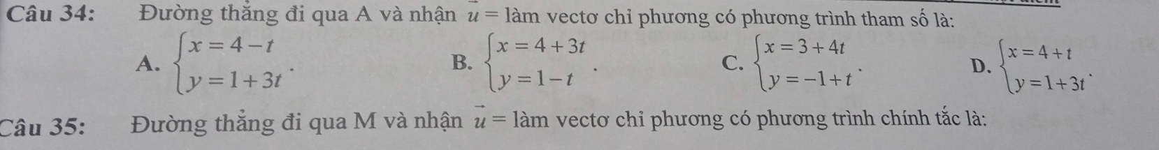 Đường thắng đi qua A và nhận u=1am vecto chỉ phương có phương trình tham số là:
A. beginarrayl x=4-t y=1+3tendarray.. beginarrayl x=4+3t y=1-tendarray.. C. beginarrayl x=3+4t y=-1+tendarray.. beginarrayl x=4+t y=1+3tendarray.. 
B.
D.
Câu 35: Đường thắng đi qua M và nhận vector u=1am vectơ chỉ phương có phương trình chính tắc là: