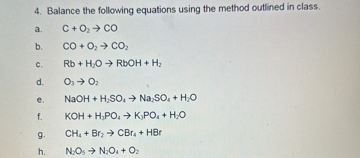 Balance the following equations using the method outlined in class. 
a. C+O_2to CO
b. CO+O_2to CO_2
C. Rb+H_2Oto RbOH+H_2
d. O_3to O_2
e. NaOH+H_2SO_4to Na_2SO_4+H_2O
f. KOH+H_3PO_4to K_3PO_4+H_2O
g. CH_4+Br_2to CBr_4+HBr
h. N_2O_5to N_2O_4+O_2