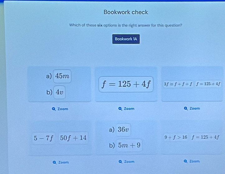 Bookwork check
Which of these six options is the right answer for this question?
Bookwork 1A
a) 45m
f=125+4f 3fequiv f+f/ f f=125+4f
b) 4v
Zoom Zoom Zoom
a) 36v
5-7f 50f+14
9+f>16 f=125+4f
b) 5m+9
Zoom Zoom Zoom