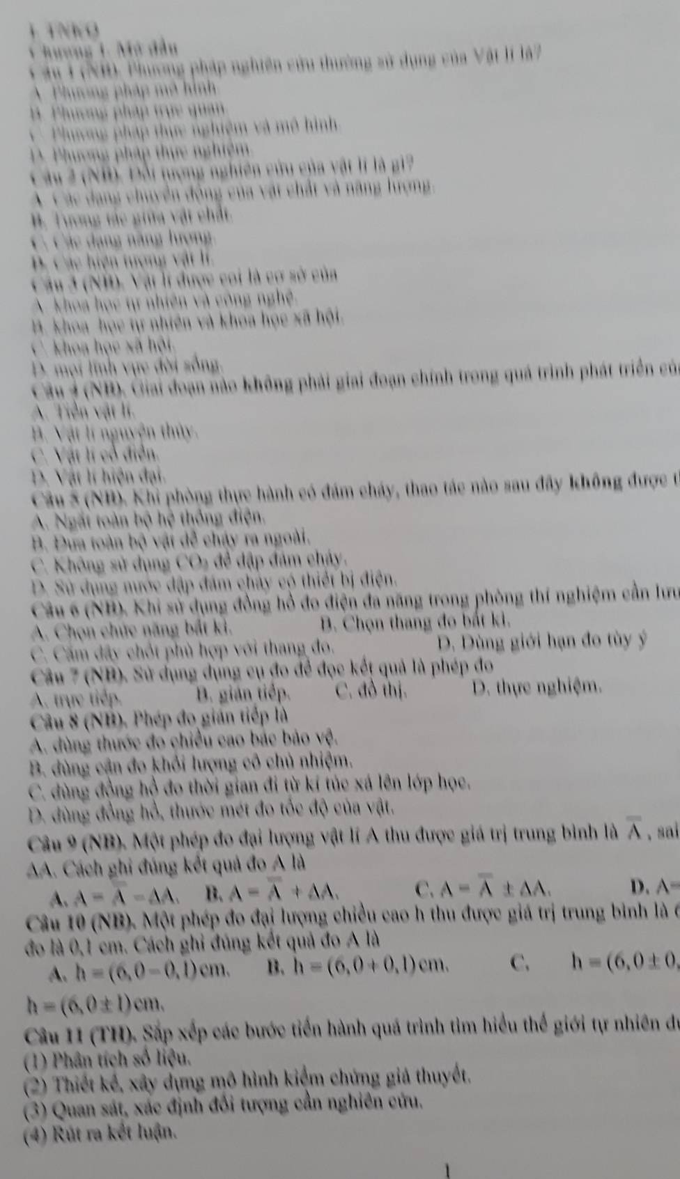 TNK O
1 huơng 1. Mở đầu
T âu 1 (ND, Phương pháp nghiên cứu thường sử dụng của Vật lí là7
A  Phương pháp mô hình
B. Phương pháp trực quan
* Phương pháp thực nghiệm và mô hình
Pư ơng pháp thực nghiệm
Câu 2 (NB). Đổi tượng nghiên cứu của vật lí là g1?
A  C ác dang chuyển động của vật chất và năng lượng,
B. Tương tác giữa vật chất.
C. Các đạng năng lượng.
B. Các hiện tượng vật lí.
Câu 3 (NB). Vậi lí được coi là cơ sở của
A khoa học tự nhiên và công nghệ.
B. khoa học tự nhiên và khoa học xã hội.
C. khoa học xã hội.
D. mọi linh vực đời sống.
Câu 3 (NB), Giai đoạn nào không phải giai đoạn chính trong quả trình phát triển của
A. Tiền vật lí.
B. Vật lí nguyện thủy.
C. Vật lí cổ điễn.
D. Vật lí hiện đại.
Câu 5 (NB). Khi phòng thực hành có đám cháy, thao tác nào sau đây không được từ
A. Ngắt toàn bộ hệ thống điện.
B. Đưa toàn bộ vật dễ chây ra ngoài.
C. Không sử dụng CO₂ để đập đám cháy.
D. Sử dụng nước đập đám chây có thiết bị điện.
Câu 6 (NB). Khi sử dụng đồng hồ đo điện đa năng trong phòng thí nghiệm cần lưu
A. Chọn chức năng bắt ki. B. Chọn thang đo bắt ki.
C. Cấm đây chốt phù hợp với thang đo. D. Dùng giới hạn đo tùy ý
Câu 7 (NB). Sử dụng dụng cụ đo để đọc kết quả là phép đo
A. trực tiếp. B. gián tiếp. C. đồ thị. D. thực nghiệm.
Câu 8 (NB). Phép đo gián tiếp là
A. dùng thước đo chiều cao bác bảo vệ.
B. dùng cận đo khỏi lượng cô chủ nhiệm.
C. dùng đồng hồ đo thời gian đi từ kí túc xá lên lớp học.
D. đùng đồng hổ, thước mét đo tốc độ của vật.
Câu 9 (NB). Một phép đo đại lượng vật lí A thu được giá trị trung bình là overline A ,sai
A. Cách ghi đúng kết quả đo A là
A. A=overline A-AA. B. A=overline A+AA. C. A=overline A± AA.
D. A=
Câu 10 (NB). Một phép đo đại lượng chiều cao h thu được giá trị trung bình là 6
đo là 0,1 cm. Cách ghỉ đúng kết quả đo A là
A. h=(6,0-0,1)cm. B. h=(6,0+0,1)cm. C. h=(6,0± 0,
h=(6,0± 1)cm.
Câu 11 (TH). Sắp xếp các bước tiến hành quá trình tìm hiểu thế giới tự nhiên đự
(1) Phân tích số liệu.
(2) Thiết kế, xây dựng mô hình kiệm chứng giả thuyết,
(3) Quan sát, xác định đối tượng cần nghiên cứu.
(4) Rút ra kết luận.