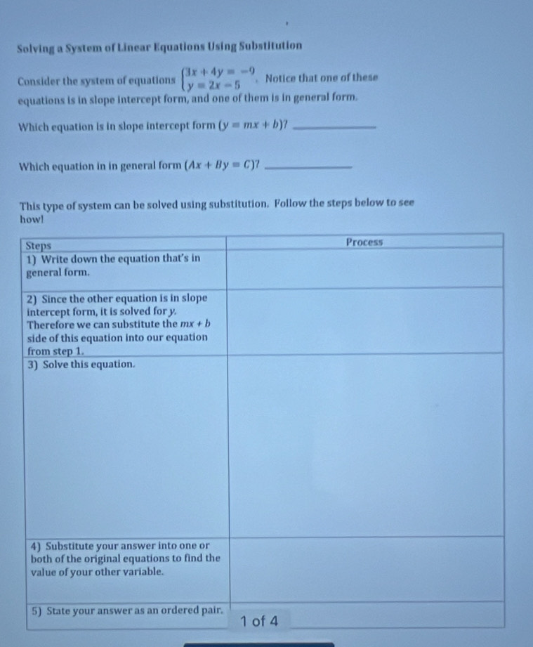 Solving a System of Linear Equations Using Substitution
Consider the system of equations beginarrayl 3x+4y=-9 y=2x-5endarray.. Notice that one of these
equations is in slope intercept form, and one of them is in general form.
Which equation is in slope intercept form (y=mx+b)? _
Which equation in in general form (Ax+By=C) _
This type of system can be solved using substitution. Follow the steps below to see
h