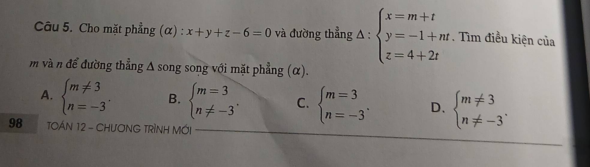 Cho mặt phẳng (α) : x+y+z-6=0 và đường thẳng △ :beginarrayl x=m+t y=-1+m z=4+2tendarray.. Tìm điều kiện của
m và n để đường thẳng Δ song song với mặt phẳng (α).
A. beginarrayl m!= 3 n=-3endarray..
B. beginarrayl m=3 n!= -3endarray..
C. beginarrayl m=3 n=-3endarray..
D. beginarrayl m!= 3 n!= -3endarray.. 
98 TOÁN 12 - CHUONG TRÌNH MỚI