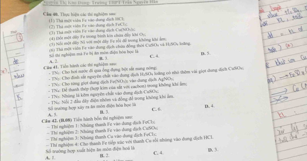 TNguyễn Thị Kim Dung- Trường THPT Trần Nguyên Hãn
Câu 40. Thực hiện các thí nghiệm sau:
(1) Thả một viên Fe vào dung dịch HCl;
(2) Thả một viên Fe vào dung dịch
Thứ FeCl: :
(3) Thả một viên Fe vào dung dịch Cu(NO_3)_2
(4) Đốt một dây Fe trong bình kín chứa đầy khí O₂;
(5) Nối một dây Ni với một dây Fe rồi để trong không khí ẩm;
(6) Thả một viên Fe vào dung dịch chứa đồng thời CuSO_4 và H_2SO_4 loãng.
Số thí nghiệm mà Fe bị ăn mòn điện hóa học là C. 4.
D. 5.
A. 2. B. 3.
Câu 41. Tiến hành các thí nghiệm sau:
- TNị: Cho hơi nước đi qua ống đựng bột sắt nung nóng;
- TN2: Cho đinh sắt nguyên chất vào dung dịch H_2SO_4 a loãng có nhỏ thêm vài giọt dung dịch CuSO₄;
- TN3: Cho từng giọt dung dịch Fe(NO_3) vào dung dịch AgNO₃;
- TN4: Để thanh thép (hợp kim của sắt với cacbon) trong không khí ẩm;
- TN₃: Nhúng lá kẽm nguyên chất vào dung dịch CuSO₄;
- TN₆: Nối 2 đầu dây điện nhôm và đồng để trong không khí ẩm.
Số trường hợp xảy ra ăn mòn điện hóa học là
C. 6. D. 4.
A. 5. B. 3.
Câu 42. ( B.08 ) Tiến hành bốn thí nghiệm sau:
- Thí nghiệm 1: Nhúng thanh Fe vào dung dịch FeCl₃;
- Thí nghiệm 2: Nhúng thanh Fe vào dung dịch CuSO₄;
- Thí nghiệm 3: Nhúng thanh Cu vào dung dịch FeCl₃;
- Thí nghiệm 4: Cho thanh Fe tiếp xúc với thanh Cu rồi nhúng vào dung dịch HCl.
Số trường hợp xuất hiện ăn mòn điện hoá là D. 3.
A. 1. B. 2. C. 4.