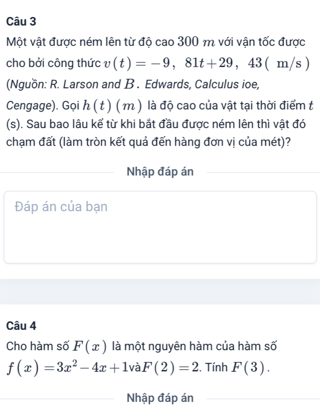 Một vật được ném lên từ độ cao 300 m với vận tốc được 
cho bởi công thức v(t)=-9,81t+29,43(m/s)
(Nguồn: R. Larson and B . Edwards, Calculus ioe, 
Cengage). Gọi h ( t ) ( m ) là độ cao của vật tại thời điểm t 
(s). Sau bao lâu kể từ khi bắt đầu được ném lên thì vật đó 
chạm đất (làm tròn kết quả đến hàng đơn vị của mét)? 
Nhập đáp án 
Đáp án của bạn 
Câu 4 
Cho hàm số F(x) là một nguyên hàm của hàm số
f(x)=3x^2-4x+1va F(2)=2. Tính F(3). 
Nhập đáp án