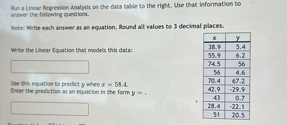 Run a Linear Regression Analysis on the data table to the right. Use that information to 
answer the following questions. 
Note: Write each answer as an equation. Round all values to 3 decimal places. 
Write the Linear Equation that models this data: 
Use this equation to predict y when x=58.4. 
Enter the prediction as an equation in the form y=.