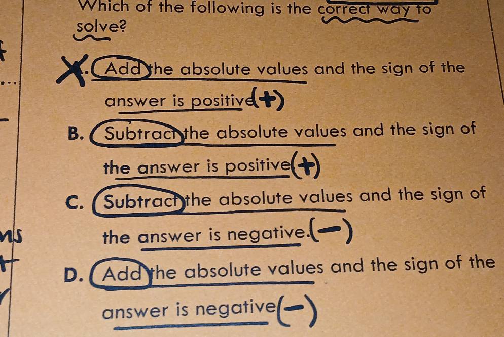 Which of the following is the correct way to
solve?
Add the absolute values and the sign of the
answer is positive
B. Subtract the absolute values and the sign of
the answer is positive
C. Subtract the absolute values and the sign of
the answer is negative.
D. Add the absolute values and the sign of the
answer is negative