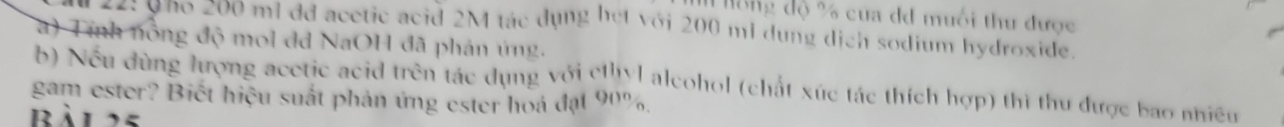 Hống độ % của dđ muối thư được 
22: uno 200 ml dd acctic acid 2M tác dụng het với 200 ml dụng dịch sodium hydroxide. 
a) Tính nông độ mol dd NaOH đã phản ủng. 
b) Nếu dùng lượng acetic acid trên tác dụng với cthyl alcohol (chất xúc tác thích hợp) thì thu được bao nhiều 
gam ester? Biết hiệu suất phản ứng ester hoá đạt 90%. 
Bàl25