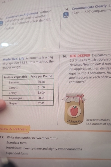 Communicate Clearly E 
3. Construct an Argument Without 
calculating, determine whether 4 35.64/ 2.97 compares to 
6TR
CVparallel C. 9 is greater or less than 5.4. 
Explain 
Model Real Life A farmer sells a bag 16. DIG DEEPER Descartes m 
of grapes for $5.88. How much do the 2.5 times as much applesau 
grapes weigh? Newton. Newton eats 8 oun 
his applesauce, then divides 
equally into 3 containers. Ho 
applesauce is in each of New 
containers? 
escartes makes 
. 5 ounces of ap 
view & Refresh 
17. Write the number in two other forms. 
Standard form: 
Word form: twenty-three and eighty-two thousandths 
Expanded form: