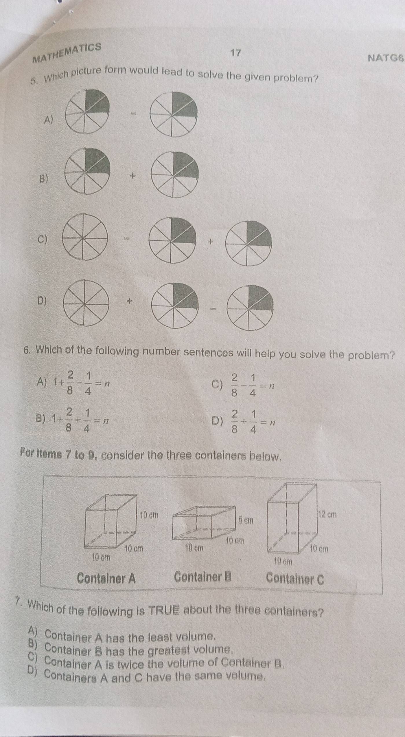 MATHEMATICS
17
NATG6
5. Which picture form would lead to solve the given problem?
A)
B)
+
C)
*
D)


6. Which of the following number sentences will help you solve the problem?
A) 1+ 2/8 - 1/4 =n C)  2/8 - 1/4 =n
B) 1+ 2/8 + 1/4 =n  2/8 + 1/4 =n
D)
Fer ltems 7 to 9, consider the three containers below.


Container A Container B Container C
7. Which of the following is TRUE about the three containers?
A) Container A has the least volume.
B) Container B has the greatest volume.
C) Container A is twice the volume of Container B.
D) Containers A and C have the same volume.